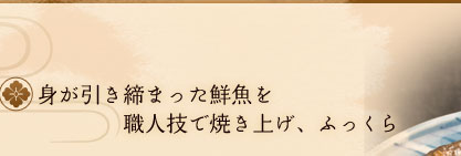 身が引き締まった鮮魚を
職人技で焼き上げ、ふっくら