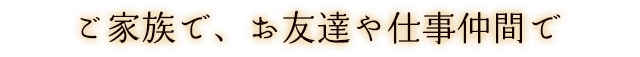 ご家族で、お友達や仕事仲間で